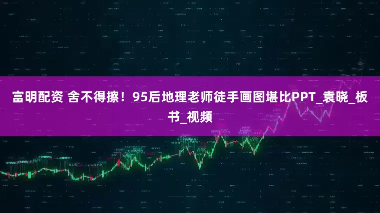 富明配资 舍不得擦！95后地理老师徒手画图堪比PPT_袁晓_板书_视频