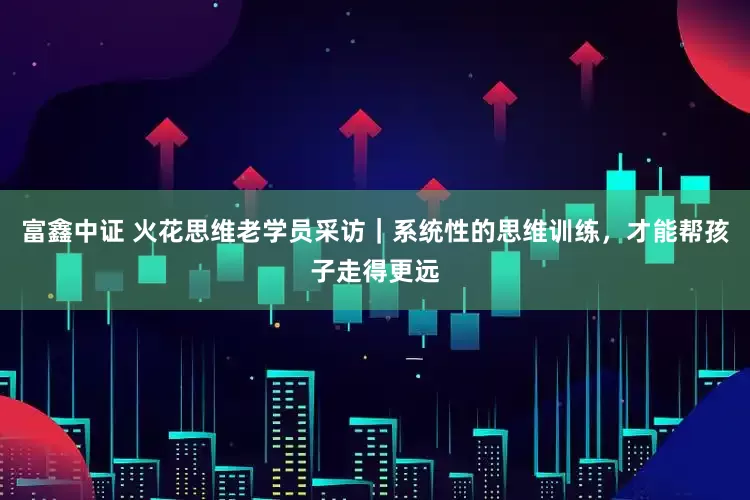 富鑫中证 火花思维老学员采访｜系统性的思维训练，才能帮孩子走得更远