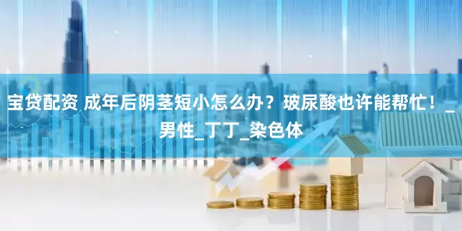 宝贷配资 成年后阴茎短小怎么办？玻尿酸也许能帮忙！_男性_丁丁_染色体