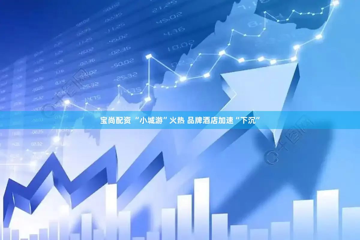 宝尚配资 “小城游”火热 品牌酒店加速“下沉”