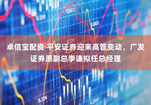 卓信宝配资 平安证券迎来高管变动，广发证券原副总李谦拟任总经理
