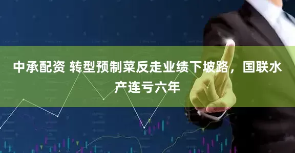 中承配资 转型预制菜反走业绩下坡路，国联水产连亏六年