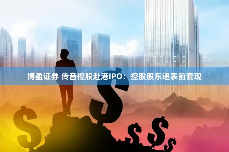 博盈证券 传音控股赴港IPO：控股股东递表前套现