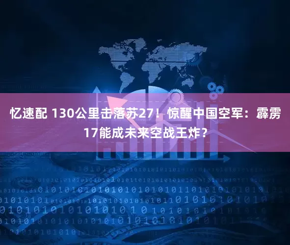 忆速配 130公里击落苏27！惊醒中国空军：霹雳17能成未来空战王炸？